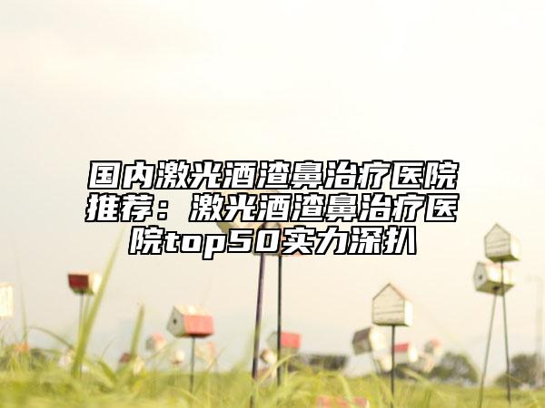 國(guó)內(nèi)激光酒渣鼻治療醫(yī)院推薦：激光酒渣鼻治療醫(yī)院top50實(shí)力深扒