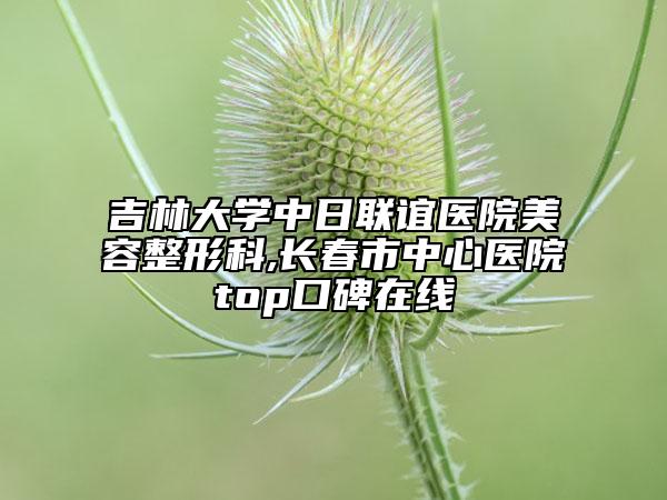 吉林大學(xué)中日聯(lián)誼醫(yī)院美容整形科,長春市中心醫(yī)院top口碑在線