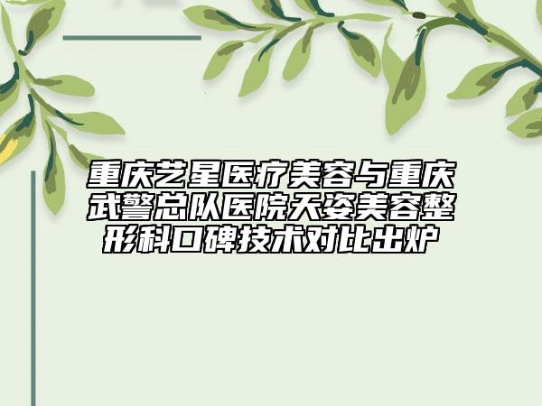 重慶藝星醫(yī)療美容與重慶武警總隊醫(yī)院天姿美容整形科口碑技術(shù)對比出爐