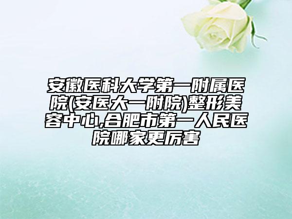 安徽醫(yī)科大學第一附屬醫(yī)院(安醫(yī)大一附院)整形美容中心,合肥市第一人民醫(yī)院哪家更厲害