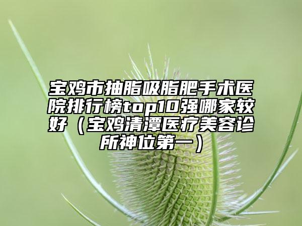 寶雞市抽脂吸脂肥手術(shù)醫(yī)院排行榜top10強(qiáng)哪家較好（寶雞清潭醫(yī)療美容診所神位第一）
