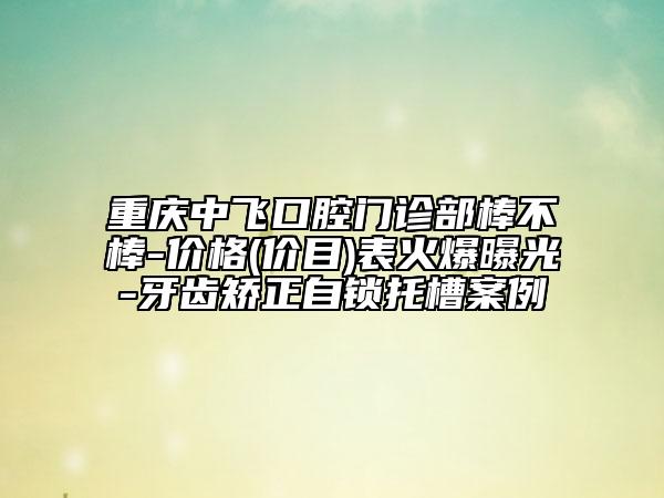 重慶中飛口腔門診部棒不棒-價(jià)格(價(jià)目)表火爆曝光-牙齒矯正自鎖托槽案例