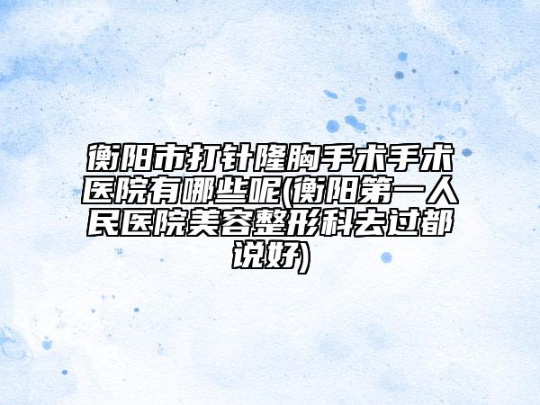 衡陽(yáng)市打針隆胸手術(shù)手術(shù)醫(yī)院有哪些呢(衡陽(yáng)第一人民醫(yī)院美容整形科去過(guò)都說(shuō)好)