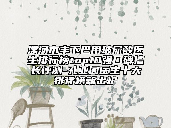 漯河市豐下巴用玻尿酸醫(yī)生排行榜top10強口碑擅長評測-孔亞閣醫(yī)生十大排行榜新出爐