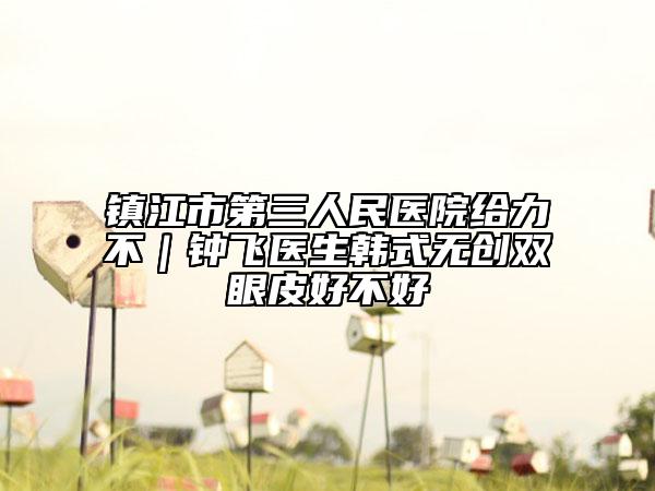 鎮(zhèn)江市第三人民醫(yī)院給力不｜鐘飛醫(yī)生韓式無創(chuàng)雙眼皮好不好