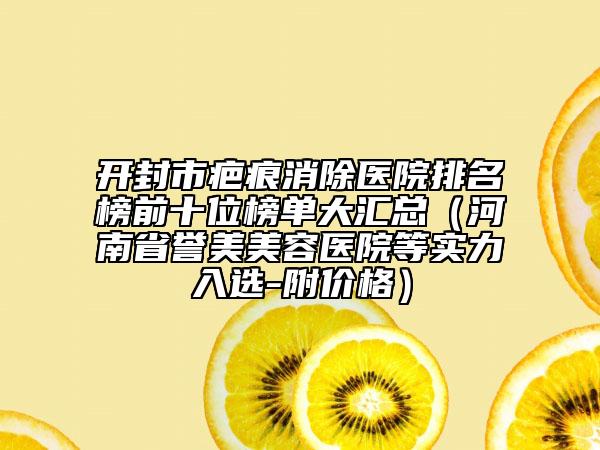 開封市疤痕消除醫(yī)院排名榜前十位榜單大匯總（河南省譽(yù)美美容醫(yī)院等實力入選-附價格）