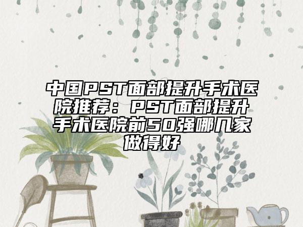 中國(guó)PST面部提升手術(shù)醫(yī)院推薦：PST面部提升手術(shù)醫(yī)院前50強(qiáng)哪幾家做得好