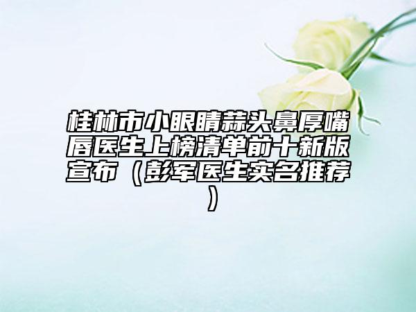桂林市小眼睛蒜頭鼻厚嘴唇醫(yī)生上榜清單前十新版宣布（彭軍醫(yī)生實名推薦）