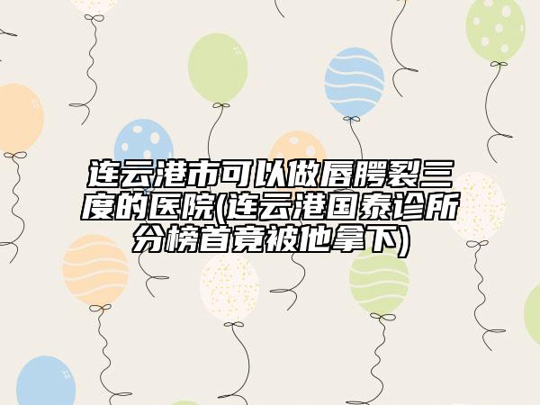 連云港市可以做唇腭裂三度的醫(yī)院(連云港國(guó)泰診所分榜首竟被他拿下)