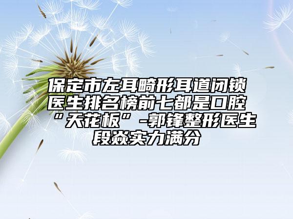 保定市左耳畸形耳道閉鎖醫(yī)生排名榜前七都是口腔“天花板”-郭鋒整形醫(yī)生段焱實(shí)力滿分