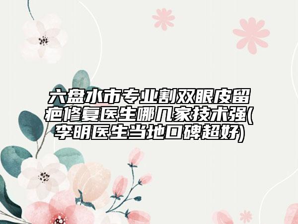 六盤水市專業(yè)割雙眼皮留疤修復(fù)醫(yī)生哪幾家技術(shù)強(qiáng)(李明醫(yī)生當(dāng)?shù)乜诒?