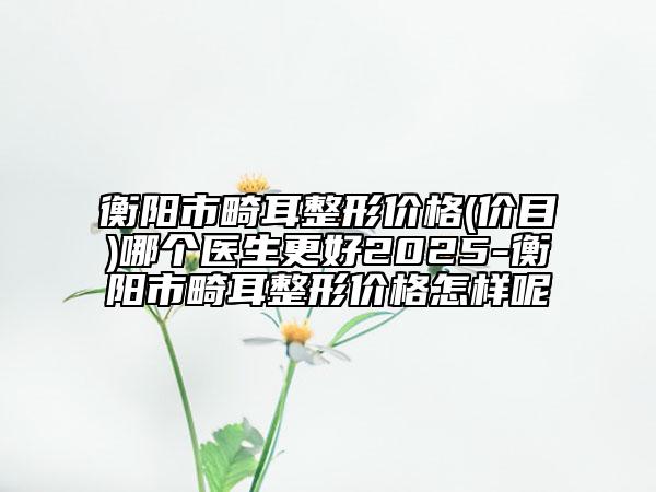 衡陽(yáng)市畸耳整形價(jià)格(價(jià)目)哪個(gè)醫(yī)生更好2025-衡陽(yáng)市畸耳整形價(jià)格怎樣呢
