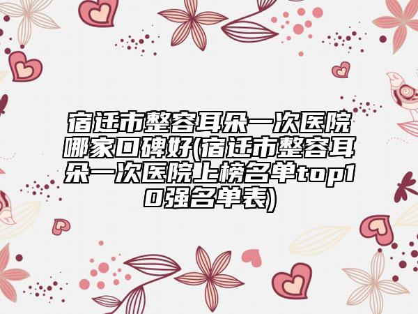 宿遷市整容耳朵一次醫(yī)院哪家口碑好(宿遷市整容耳朵一次醫(yī)院上榜名單top10強名單表)