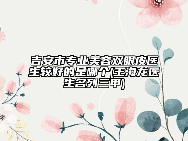 吉安市專業(yè)美容雙眼皮醫(yī)生較好的是哪個(王海龍醫(yī)生名列三甲)