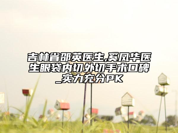 吉林省邵英醫(yī)生,奚鳳華醫(yī)生眼袋內(nèi)切外切手術(shù)口碑_實(shí)力充分PK