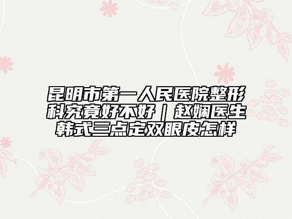 昆明市第一人民醫(yī)院整形科究竟好不好｜趙嫻醫(yī)生韓式三點定雙眼皮怎樣