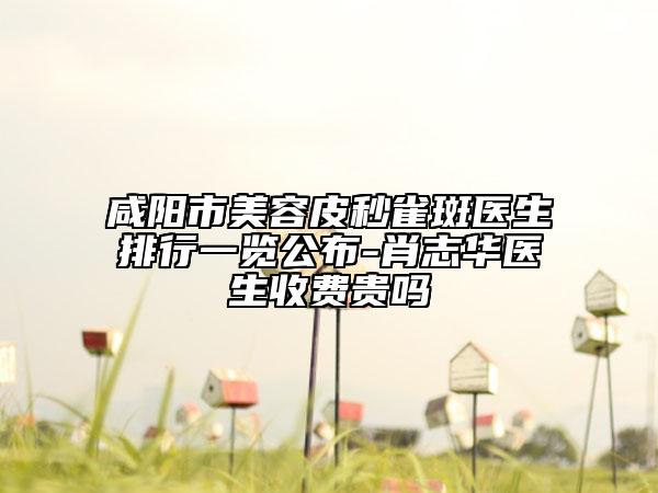 咸陽市美容皮秒雀斑醫(yī)生排行一覽公布-肖志華醫(yī)生收費(fèi)貴嗎