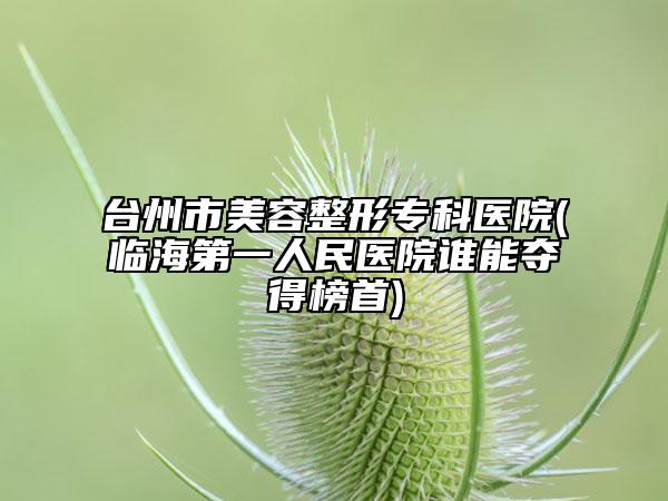 臺(tái)州市美容整形專科醫(yī)院(臨海第一人民醫(yī)院誰(shuí)能奪得榜首)