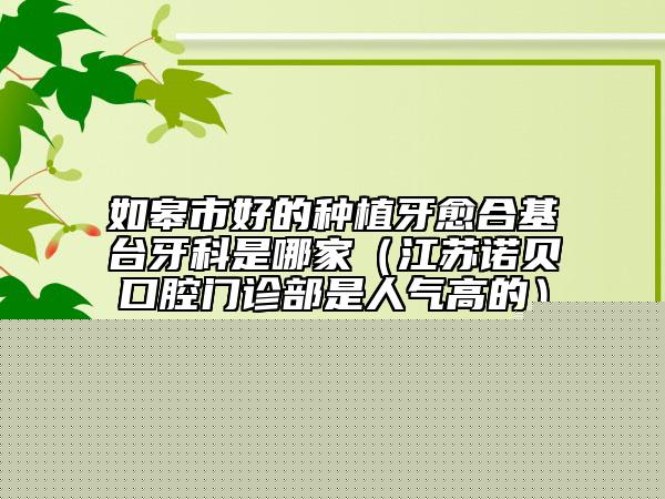 如皋市好的種植牙愈合基臺(tái)牙科是哪家（江蘇諾貝口腔門診部是人氣高的）
