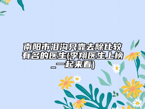 南陽(yáng)市淚溝只靠去除比較有名的醫(yī)生(李翔醫(yī)生上榜_一起來(lái)看)