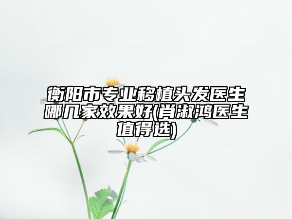 衡陽(yáng)市專業(yè)移植頭發(fā)醫(yī)生哪幾家效果好(肖淑鴻醫(yī)生值得選)