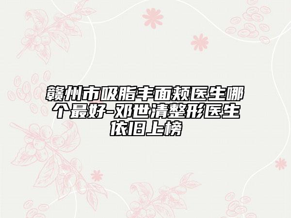 贛州市吸脂豐面頰醫(yī)生哪個最好-鄧世清整形醫(yī)生依舊上榜