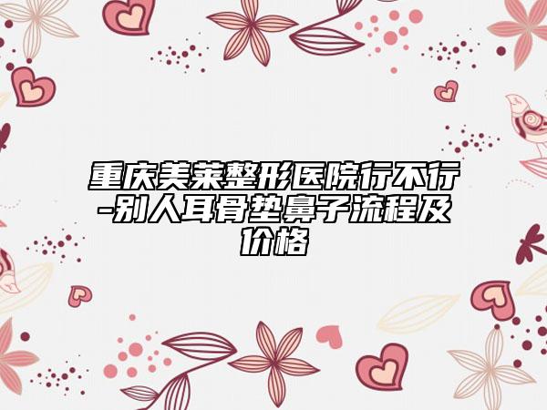 重慶美萊整形醫(yī)院行不行-別人耳骨墊鼻子流程及價(jià)格
