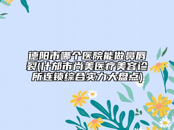 德陽市哪個醫(yī)院能做鼻唇裂(什邡市尚美醫(yī)療美容診所連鎖綜合實力大盤點)