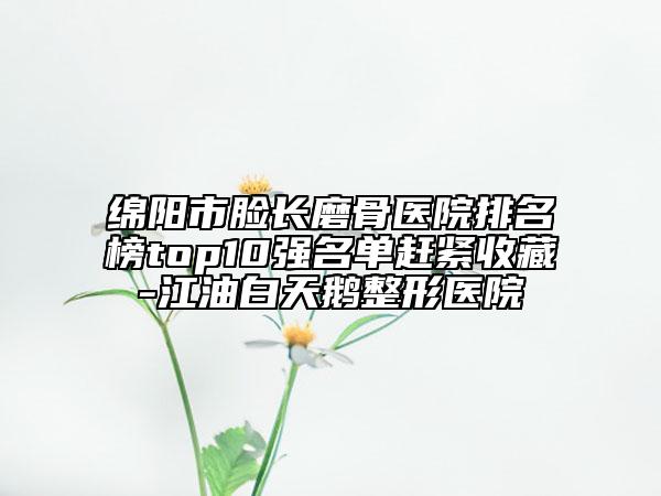 綿陽市臉長磨骨醫(yī)院排名榜top10強(qiáng)名單趕緊收藏-江油白天鵝整形醫(yī)院