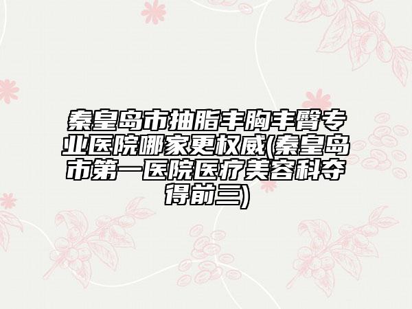 秦皇島市抽脂豐胸豐臀專業(yè)醫(yī)院哪家更權(quán)威(秦皇島市第一醫(yī)院醫(yī)療美容科奪得前三)