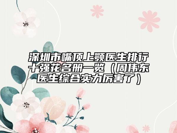深圳市嘴頂上顎醫(yī)生排行十強(qiáng)花名冊一覽（周偉東醫(yī)生綜合實(shí)力厲害了）