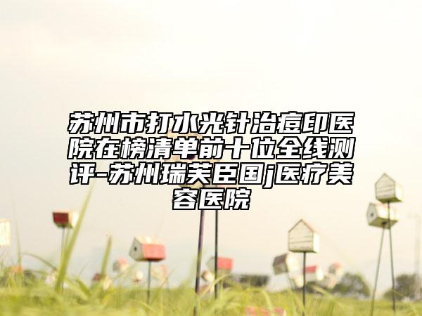 蘇州市打水光針治痘印醫(yī)院在榜清單前十位全線測(cè)評(píng)-蘇州瑞芙臣國(guó)j醫(yī)療美容醫(yī)院