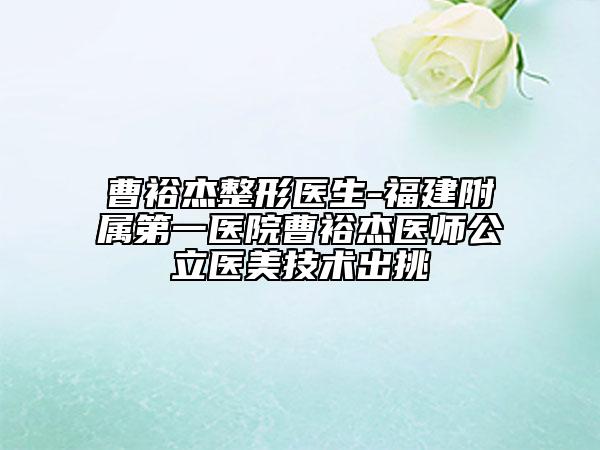 曹裕杰整形醫(yī)生-福建附屬第一醫(yī)院曹裕杰醫(yī)師公立醫(yī)美技術(shù)出挑