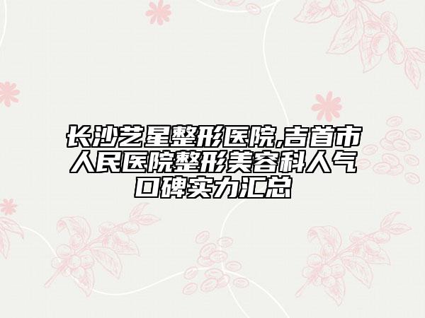 長(zhǎng)沙藝星整形醫(yī)院,吉首市人民醫(yī)院整形美容科人氣口碑實(shí)力匯總