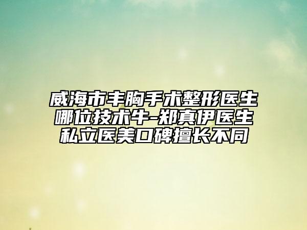 威海市豐胸手術(shù)整形醫(yī)生哪位技術(shù)牛-鄭真伊醫(yī)生私立醫(yī)美口碑擅長不同