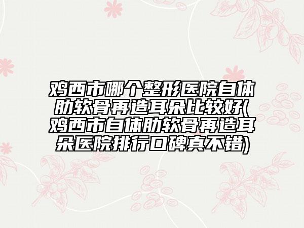 雞西市哪個(gè)整形醫(yī)院自體肋軟骨再造耳朵比較好(雞西市自體肋軟骨再造耳朵醫(yī)院排行口碑真不錯(cuò))