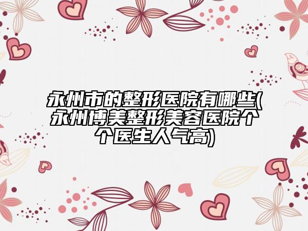 永州市的整形醫(yī)院有哪些(永州博美整形美容醫(yī)院個(gè)個(gè)醫(yī)生人氣高)