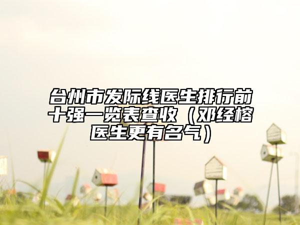 臺(tái)州市發(fā)際線醫(yī)生排行前十強(qiáng)一覽表查收（鄧經(jīng)榕醫(yī)生更有名氣）