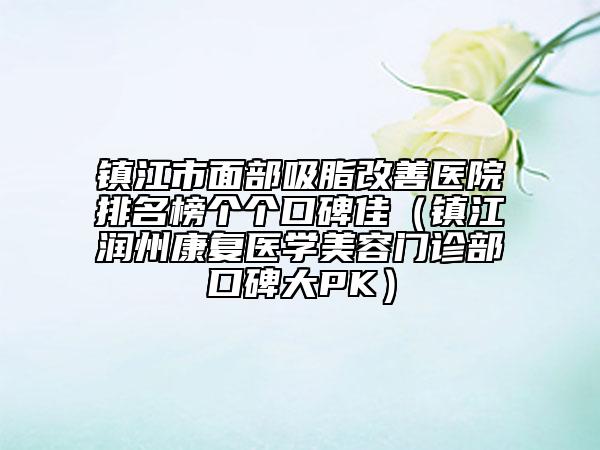 鎮(zhèn)江市面部吸脂改善醫(yī)院排名榜個(gè)個(gè)口碑佳（鎮(zhèn)江潤州康復(fù)醫(yī)學(xué)美容門診部口碑大PK）