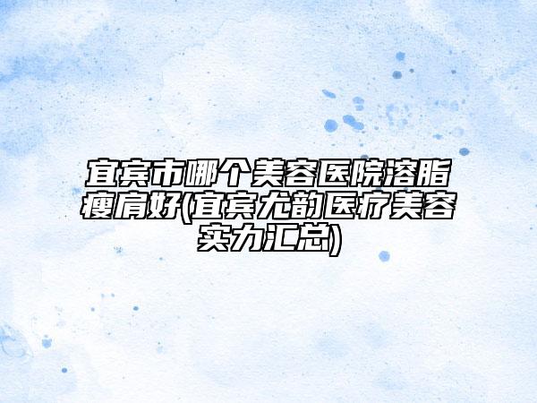 宜賓市哪個(gè)美容醫(yī)院溶脂瘦肩好(宜賓尤韻醫(yī)療美容實(shí)力匯總)