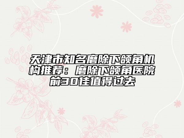 天津市知名磨除下頜角機(jī)構(gòu)推薦：磨除下頜角醫(yī)院前30佳值得過(guò)去