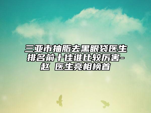 三亞市抽脂去黑眼袋醫(yī)生排名前十佳誰(shuí)比較厲害-趙彧醫(yī)生亮相榜首
