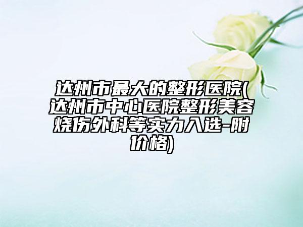 達(dá)州市最大的整形醫(yī)院(達(dá)州市中心醫(yī)院整形美容燒傷外科等實(shí)力入選-附價格)