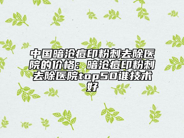 中國暗滄痘印粉刺去除醫(yī)院的價(jià)格：暗滄痘印粉刺去除醫(yī)院top50誰技術(shù)好