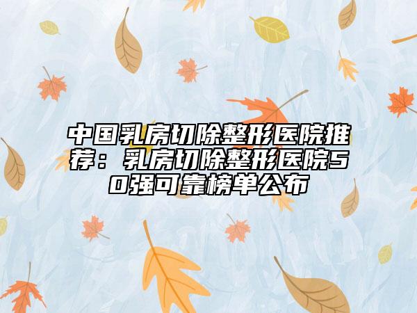 中國(guó)乳房切除整形醫(yī)院推薦：乳房切除整形醫(yī)院50強(qiáng)可靠榜單公布
