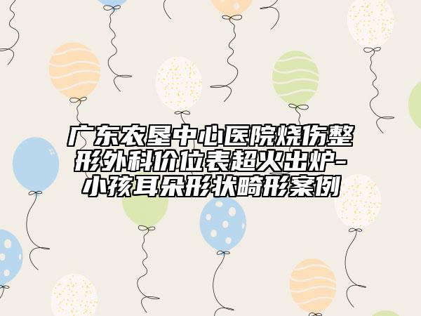廣東農(nóng)墾中心醫(yī)院燒傷整形外科價(jià)位表超火出爐-小孩耳朵形狀畸形案例