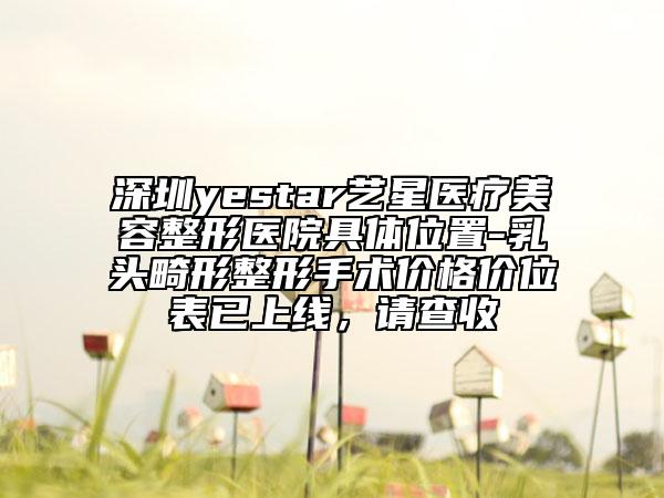 深圳yestar藝星醫(yī)療美容整形醫(yī)院具體位置-乳頭畸形整形手術(shù)價(jià)格價(jià)位表已上線，請(qǐng)查收