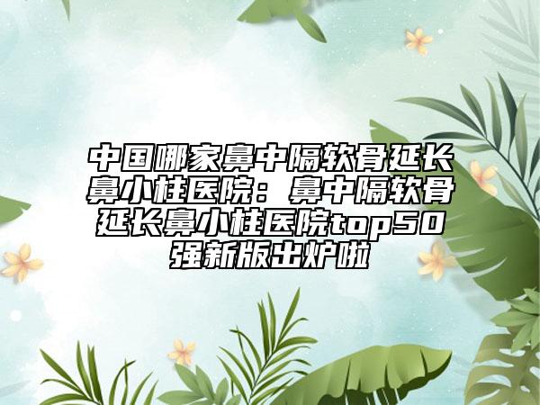 中國哪家鼻中隔軟骨延長鼻小柱醫(yī)院：鼻中隔軟骨延長鼻小柱醫(yī)院top50強(qiáng)新版出爐啦