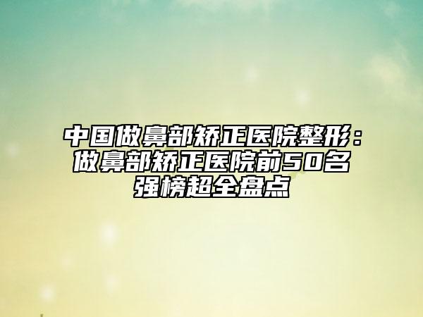 中國(guó)做鼻部矯正醫(yī)院整形：做鼻部矯正醫(yī)院前50名強(qiáng)榜超全盤點(diǎn)
