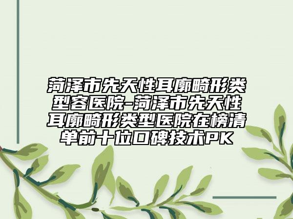 菏澤市先天性耳廓畸形類型容醫(yī)院-菏澤市先天性耳廓畸形類型醫(yī)院在榜清單前十位口碑技術(shù)PK